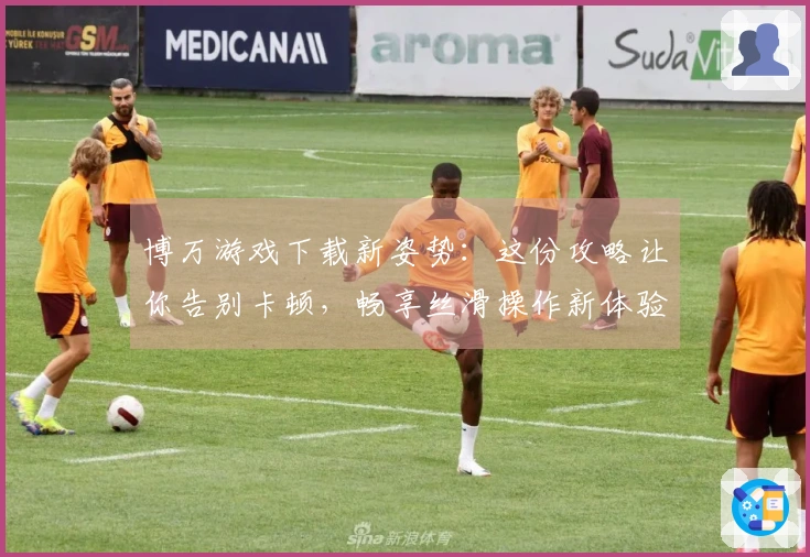 博万游戏下载新姿势：这份攻略让你告别卡顿，畅享丝滑操作新体验