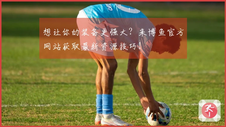 想让你的装备更强大？来博鱼官方网站获取最新资源技巧！