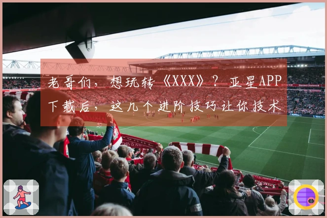 老哥们，想玩转《XXX》？亚星APP下载后，这几个进阶技巧让你技术飞升！