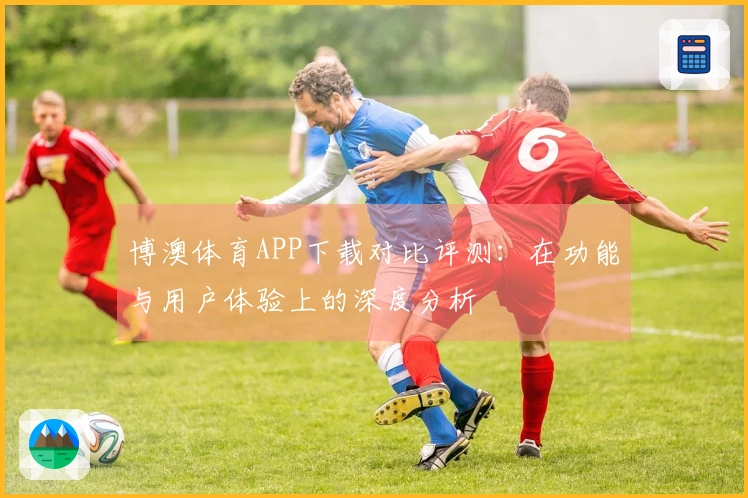 博澳体育APP下载对比评测：在功能与用户体验上的深度分析