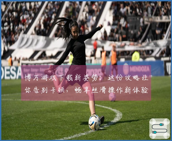 博万游戏下载新姿势：这份攻略让你告别卡顿，畅享丝滑操作新体验