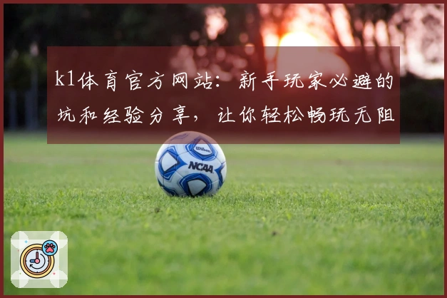 k1体育官方网站：新手玩家必避的坑和经验分享，让你轻松畅玩无阻