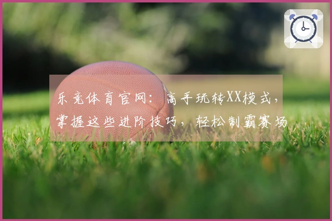 乐竞体育官网：高手玩转XX模式，掌握这些进阶技巧，轻松制霸赛场！