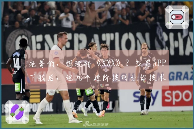 老哥们，想玩转《XXX》？亚星APP下载后，这几个进阶技巧让你技术飞升！